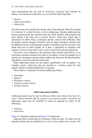 must communicate this fact and an instruction extension must indicate its
address. An instruction is therefore a record with the following fields…
• Opcode
• Addressing mode(s)
• Address(es)
The addressing mode defines the storage class of the operand. When the operand
is in memory it is called absolute or direct addressing. Absolute addressing has
become progressively less common since the whole machine code program will
need editing if the data area is moved. Relative addressing, where data is
referenced via offsets from a workspace pointer, removes this difficulty. Only
the pointer need be changed. Similarly code (or data) in program memory may
be addressed relative to the program counter. Everything may be accessed via an
offset from one or other register, be it data, a subroutine or construct code
segment. Position independent code is said to result from such an architecture.
Immediate mode indicates to the processor that constant data follows in an
instruction extension instead of an offset or an address. It may be thought of as a
special case of program counter relative addressing. However, the data should be
regarded as contained within the instruction.
Some addressing modes do not require qualification with an address. For
example register addressing may be encoded as a distinct mode for each
register. Hence no further qualification is required.
There follows a summary of common addressing modes…
• Immediate
• Register
• Workspace relative
• Program counter relative
• Absolute (direct)
Addressing mode modifiers
Addressing modes may be used to reference either scalar data or the base of a
vector. Vector elements may be sequence associated or pointer associated. An
addressing mode may be modified to locate an operand by either of the
following…
• Indexing
• Indirection
Figure 3.5 illustrates indexing and Figure 3.6 indirection.
Indexing allows referencing of an element within an array. An index must be
specified which must be checked first to see if it lies within array bounds. The
60 CHAPTERS 3. MACHINE LANGUAGE
 