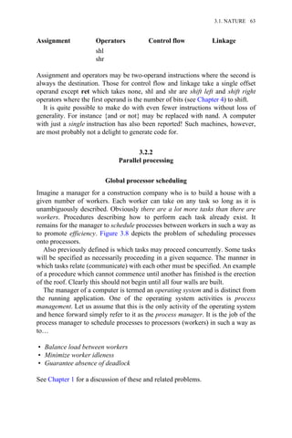 Assignment Operators Control flow Linkage
shl
shr
Assignment and operators may be two-operand instructions where the second is
always the destination. Those for control flow and linkage take a single offset
operand except ret which takes none, shl and shr are shift left and shift right
operators where the first operand is the number of bits (see Chapter 4) to shift.
It is quite possible to make do with even fewer instructions without loss of
generality. For instance {and or not} may be replaced with nand. A computer
with just a single instruction has also been reported! Such machines, however,
are most probably not a delight to generate code for.
3.2.2
Parallel processing
Global processor scheduling
Imagine a manager for a construction company who is to build a house with a
given number of workers. Each worker can take on any task so long as it is
unambiguously described. Obviously there are a lot more tasks than there are
workers. Procedures describing how to perform each task already exist. It
remains for the manager to schedule processes between workers in such a way as
to promote efficiency. Figure 3.8 depicts the problem of scheduling processes
onto processors.
Also previously defined is which tasks may proceed concurrently. Some tasks
will be specified as necessarily proceeding in a given sequence. The manner in
which tasks relate (communicate) with each other must be specified. An example
of a procedure which cannot commence until another has finished is the erection
of the roof. Clearly this should not begin until all four walls are built.
The manager of a computer is termed an operating system and is distinct from
the running application. One of the operating system activities is process
management. Let us assume that this is the only activity of the operating system
and hence forward simply refer to it as the process manager. It is the job of the
process manager to schedule processes to processors (workers) in such a way as
to…
• Balance load between workers
• Minimize worker idleness
• Guarantee absence of deadlock
See Chapter 1 for a discussion of these and related problems.
3.1. NATURE 63
 