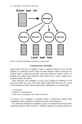 Local processor scheduling
Each worker will have a number of tasks to perform. Hence he now has the
problem of scheduling himself. There are some facilities which a processor (or
worker) needs to make this possible, and some which just make it easier. (A
building site-worker might make do with a pencil and a scrap of paper but a
processor needs a bit more.)
Each processor must maintain a ready queue holding the identities of all
processes which are ready. The ready queue might form the basis of a round
robin schedule such that, when its turn comes, each process is executed until…
• It terminates
• Waits for communication
• It has been executing for more than a timeslice
A timeslice on a computer is typically about a millisecond. Round robin
scheduling is fairer to shorter lived processes than most alternatives.
It is obviously inefficient to maintain a queue in a computer by moving all the
remaining members when one leaves. Instead a sequence associated structure is
Figure 3.8: Global scheduling of processes to processors
64 CHAPTERS 3. MACHINE LANGUAGE
 