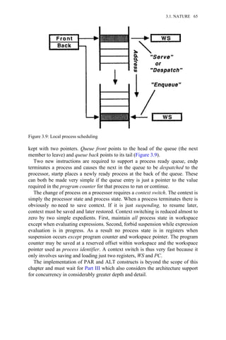 kept with two pointers. Queue front points to the head of the queue (the next
member to leave) and queue back points to its tail (Figure 3.9).
Two new instructions are required to support a process ready queue, endp
terminates a process and causes the next in the queue to be despatched to the
processor, startp places a newly ready process at the back of the queue. These
can both be made very simple if the queue entry is just a pointer to the value
required in the program counter for that process to run or continue.
The change of process on a processor requires a context switch. The context is
simply the processor state and process state. When a process terminates there is
obviously no need to save context. If it is just suspending, to resume later,
context must be saved and later restored. Context switching is reduced almost to
zero by two simple expedients. First, maintain all process state in workspace
except when evaluating expressions. Second, forbid suspension while expression
evaluation is in progress. As a result no process state is in registers when
suspension occurs except program counter and workspace pointer. The program
counter may be saved at a reserved offset within workspace and the workspace
pointer used as process identifier. A context switch is thus very fast because it
only involves saving and loading just two registers, WS and PC.
The implementation of PAR and ALT constructs is beyond the scope of this
chapter and must wait for Part III which also considers the architecture support
for concurrency in considerably greater depth and detail.
Figure 3.9: Local process scheduling
3.1. NATURE 65
 