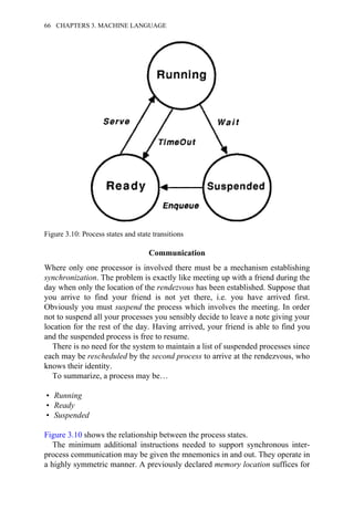 Communication
Where only one processor is involved there must be a mechanism establishing
synchronization. The problem is exactly like meeting up with a friend during the
day when only the location of the rendezvous has been established. Suppose that
you arrive to find your friend is not yet there, i.e. you have arrived first.
Obviously you must suspend the process which involves the meeting. In order
not to suspend all your processes you sensibly decide to leave a note giving your
location for the rest of the day. Having arrived, your friend is able to find you
and the suspended process is free to resume.
There is no need for the system to maintain a list of suspended processes since
each may be rescheduled by the second process to arrive at the rendezvous, who
knows their identity.
To summarize, a process may be…
• Running
• Ready
• Suspended
Figure 3.10 shows the relationship between the process states.
The minimum additional instructions needed to support synchronous inter-
process communication may be given the mnemonics in and out. They operate in
a highly symmetric manner. A previously declared memory location suffices for
Figure 3.10: Process states and state transitions
66 CHAPTERS 3. MACHINE LANGUAGE
 