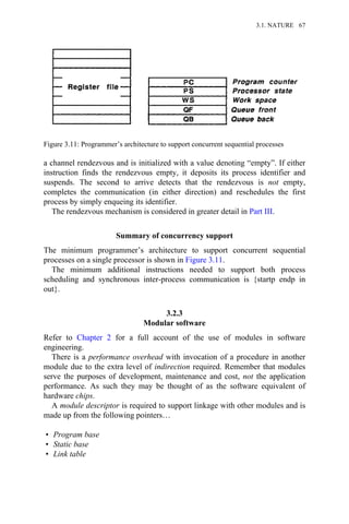 a channel rendezvous and is initialized with a value denoting “empty”. If either
instruction finds the rendezvous empty, it deposits its process identifier and
suspends. The second to arrive detects that the rendezvous is not empty,
completes the communication (in either direction) and reschedules the first
process by simply enqueing its identifier.
The rendezvous mechanism is considered in greater detail in Part III.
Summary of concurrency support
The minimum programmer’s architecture to support concurrent sequential
processes on a single processor is shown in Figure 3.11.
The minimum additional instructions needed to support both process
scheduling and synchronous inter-process communication is {startp endp in
out}.
3.2.3
Modular software
Refer to Chapter 2 for a full account of the use of modules in software
engineering.
There is a performance overhead with invocation of a procedure in another
module due to the extra level of indirection required. Remember that modules
serve the purposes of development, maintenance and cost, not the application
performance. As such they may be thought of as the software equivalent of
hardware chips.
A module descriptor is required to support linkage with other modules and is
made up from the following pointers…
• Program base
• Static base
• Link table
Figure 3.11: Programmer’s architecture to support concurrent sequential processes
3.1. NATURE 67
 