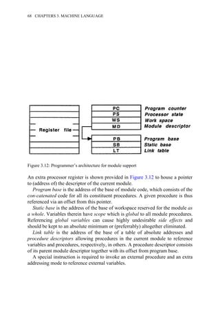 An extra processor register is shown provided in Figure 3.12 to house a pointer
to (address of) the descriptor of the current module.
Program base is the address of the base of module code, which consists of the
con-catenated code for all its constituent procedures. A given procedure is thus
referenced via an offset from this pointer.
Static base is the address of the base of workspace reserved for the module as
a whole. Variables therein have scope which is global to all module procedures.
Referencing global variables can cause highly undesirable side effects and
should be kept to an absolute minimum or (preferrably) altogether eliminated.
Link table is the address of the base of a table of absolute addresses and
procedure descriptors allowing procedures in the current module to reference
variables and procedures, respectively, in others. A procedure descriptor consists
of its parent module descriptor together with its offset from program base.
A special instruction is required to invoke an external procedure and an extra
addressing mode to reference external variables.
Figure 3.12: Programmer’s architecture for module support
68 CHAPTERS 3. MACHINE LANGUAGE
 