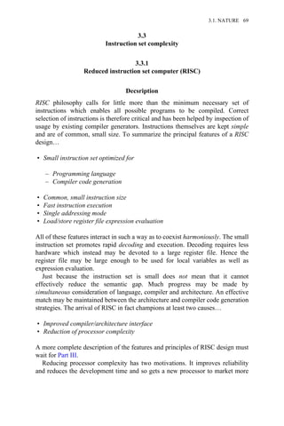 3.3
Instruction set complexity
3.3.1
Reduced instruction set computer (RISC)
Decsription
RISC philosophy calls for little more than the minimum necessary set of
instructions which enables all possible programs to be compiled. Correct
selection of instructions is therefore critical and has been helped by inspection of
usage by existing compiler generators. Instructions themselves are kept simple
and are of common, small size. To summarize the principal features of a RISC
design…
• Small instruction set optimized for
– Programming language
– Compiler code generation
• Common, small instruction size
• Fast instruction execution
• Single addressing mode
• Load/store register file expression evaluation
All of these features interact in such a way as to coexist harmoniously. The small
instruction set promotes rapid decoding and execution. Decoding requires less
hardware which instead may be devoted to a large register file. Hence the
register file may be large enough to be used for local variables as well as
expression evaluation.
Just because the instruction set is small does not mean that it cannot
effectively reduce the semantic gap. Much progress may be made by
simultaneous consideration of language, compiler and architecture. An effective
match may be maintained between the architecture and compiler code generation
strategies. The arrival of RISC in fact champions at least two causes…
• Improved compiler/architecture interface
• Reduction of processor complexity
A more complete description of the features and principles of RISC design must
wait for Part III.
Reducing processor complexity has two motivations. It improves reliability
and reduces the development time and so gets a new processor to market more
3.1. NATURE 69
 