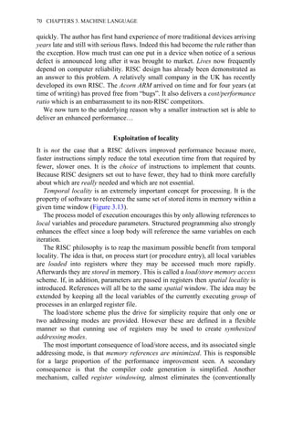 quickly. The author has first hand experience of more traditional devices arriving
years late and still with serious flaws. Indeed this had become the rule rather than
the exception. How much trust can one put in a device when notice of a serious
defect is announced long after it was brought to market. Lives now frequently
depend on computer reliability. RISC design has already been demonstrated as
an answer to this problem. A relatively small company in the UK has recently
developed its own RISC. The Acorn ARM arrived on time and for four years (at
time of writing) has proved free from “bugs”. It also delivers a cost/performance
ratio which is an embarrassment to its non-RISC competitors.
We now turn to the underlying reason why a smaller instruction set is able to
deliver an enhanced performance…
Exploitation of locality
It is not the case that a RISC delivers improved performance because more,
faster instructions simply reduce the total execution time from that required by
fewer, slower ones. It is the choice of instructions to implement that counts.
Because RISC designers set out to have fewer, they had to think more carefully
about which are really needed and which are not essential.
Temporal locality is an extremely important concept for processing. It is the
property of software to reference the same set of stored items in memory within a
given time window (Figure 3.13).
The process model of execution encourages this by only allowing references to
local variables and procedure parameters. Structured programming also strongly
enhances the effect since a loop body will reference the same variables on each
iteration.
The RISC philosophy is to reap the maximum possible benefit from temporal
locality. The idea is that, on process start (or procedure entry), all local variables
are loaded into registers where they may be accessed much more rapidly.
Afterwards they are stored in memory. This is called a load/store memory access
scheme. If, in addition, parameters are passed in registers then spatial locality is
introduced. References will all be to the same spatial window. The idea may be
extended by keeping all the local variables of the currently executing group of
processes in an enlarged register file.
The load/store scheme plus the drive for simplicity require that only one or
two addressing modes are provided. However these are defined in a flexible
manner so that cunning use of registers may be used to create synthesized
addressing modes.
The most important consequence of load/store access, and its associated single
addressing mode, is that memory references are minimized. This is responsible
for a large proportion of the performance improvement seen. A secondary
consequence is that the compiler code generation is simplified. Another
mechanism, called register windowing, almost eliminates the (conventionally
70 CHAPTERS 3. MACHINE LANGUAGE
 