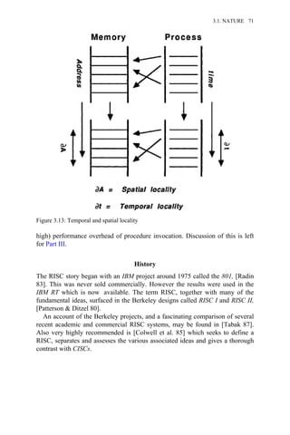 high) performance overhead of procedure invocation. Discussion of this is left
for Part III.
History
The RISC story began with an IBM project around 1975 called the 801, [Radin
83]. This was never sold commercially. However the results were used in the
IBM RT which is now available. The term RISC, together with many of the
fundamental ideas, surfaced in the Berkeley designs called RISC I and RISC II,
[Patterson & Ditzel 80].
An account of the Berkeley projects, and a fascinating comparison of several
recent academic and commercial RISC systems, may be found in [Tabak 87].
Also very highly recommended is [Colwell et al. 85] which seeks to define a
RISC, separates and assesses the various associated ideas and gives a thorough
contrast with CISCs.
Figure 3.13: Temporal and spatial locality
3.1. NATURE 71
 