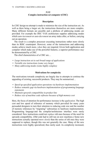 3.3.2
Complex instruction set computer (CISC)
Description
In CISC design no attempt is made to minimize the size of the instruction set. As
well as there being a larger set, the instructions themselves are more complex.
Many different formats are possible and a plethora of addressing modes are
provided. For example the DEC VAX architecture supplies addressing modes
which auto-increment or auto-decrement an array index after, or before, carrying
out an operation.
The result is a complex processor executing instructions rather more slowly
than its RISC counterpart. However, some of the instructions and addressing
modes achieve much more, when they are required. Given both application and
compiler which make use of the powerful features, a superior performance may
be demonstrated by a CISC.
The chief characteristics of a CISC are…
• Large instruction set to suit broad range of applications
• Variable size instructions (some very large)
• Many addressing modes (some highly complex)
Motivations for complexity
The motivations towards complexity are largely due to attempts to continue the
upgrading of existing, successful products. They may be summarized…
• Speed up specified application operations via hardware implementation
• Reduce semantic gap via hardware implementation of programming language
statements
• Maintain upwards compatibility in product line
• Reduce size of machine code software because of high memory cost
Here, the focus of attention for performance increase is the application. The high
cost and low speed of reference of memory which prevailed for many years
persuaded designers to turn their attention to reducing code size and the number
of memory references by “migrating” subroutines to hardware implementation.
Programming language and the compiler/architecture interface were rarely
considered. New instructions could not replace old ones because of the need for
upwards compatibility. (Old code had to still run on new machines.) Some new
instructions actually operated more slowly than the series of old ones they were
supposed to replace, though this was not generally the case. Many of the new
instructions were highly specialized, thus rarely used. As complexity increased,
72 CHAPTERS 3. MACHINE LANGUAGE
 