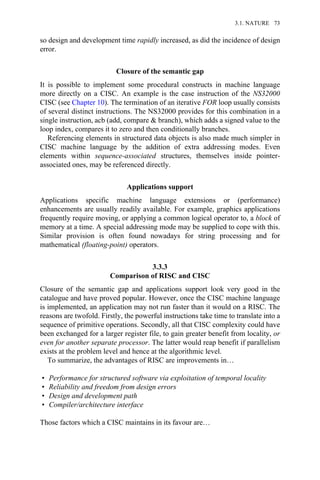 so design and development time rapidly increased, as did the incidence of design
error.
Closure of the semantic gap
It is possible to implement some procedural constructs in machine language
more directly on a CISC. An example is the case instruction of the NS32000
CISC (see Chapter 10). The termination of an iterative FOR loop usually consists
of several distinct instructions. The NS32000 provides for this combination in a
single instruction, acb (add, compare & branch), which adds a signed value to the
loop index, compares it to zero and then conditionally branches.
Referencing elements in structured data objects is also made much simpler in
CISC machine language by the addition of extra addressing modes. Even
elements within sequence-associated structures, themselves inside pointer-
associated ones, may be referenced directly.
Applications support
Applications specific machine language extensions or (performance)
enhancements are usually readily available. For example, graphics applications
frequently require moving, or applying a common logical operator to, a block of
memory at a time. A special addressing mode may be supplied to cope with this.
Similar provision is often found nowadays for string processing and for
mathematical (floating-point) operators.
3.3.3
Comparison of RISC and CISC
Closure of the semantic gap and applications support look very good in the
catalogue and have proved popular. However, once the CISC machine language
is implemented, an application may not run faster than it would on a RISC. The
reasons are twofold. Firstly, the powerful instructions take time to translate into a
sequence of primitive operations. Secondly, all that CISC complexity could have
been exchanged for a larger register file, to gain greater benefit from locality, or
even for another separate processor. The latter would reap benefit if parallelism
exists at the problem level and hence at the algorithmic level.
To summarize, the advantages of RISC are improvements in…
• Performance for structured software via exploitation of temporal locality
• Reliability and freedom from design errors
• Design and development path
• Compiler/architecture interface
Those factors which a CISC maintains in its favour are…
3.1. NATURE 73
 