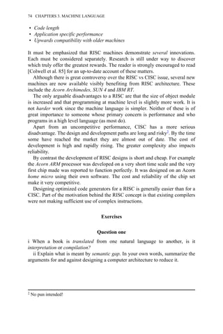• Code length
• Application specific performance
• Upwards compatibility with older machines
It must be emphasized that RISC machines demonstrate several innovations.
Each must be considered separately. Research is still under way to discover
which truly offer the greatest rewards. The reader is strongly encouraged to read
[Colwell et al. 85] for an up-to-date account of these matters.
Although there is great controversy over the RISC vs CISC issue, several new
machines are now available visibly benefiting from RISC architecture. These
include the Acorn Archimedes, SUN 4 and IBM RT.
The only arguable disadvantages to a RISC are that the size of object module
is increased and that programming at machine level is slightly more work. It is
not harder work since the machine language is simpler. Neither of these is of
great importance to someone whose primary concern is performance and who
programs in a high level language (as most do).
Apart from an uncompetitive performance, CISC has a more serious
disadvantage. The design and development paths are long and risky2. By the time
some have reached the market they are almost out of date. The cost of
development is high and rapidly rising. The greater complexity also impacts
reliability.
By contrast the development of RISC designs is short and cheap. For example
the Acorn ARM processor was developed on a very short time scale and the very
first chip made was reported to function perfectly. It was designed on an Acorn
home micro using their own software. The cost and reliability of the chip set
make it very competitive.
Designing optimized code generators for a RISC is generally easier than for a
CISC. Part of the motivation behind the RISC concept is that existing compilers
were not making sufficient use of complex instructions.
Exercises
Question one
i When a book is translated from one natural language to another, is it
interpretation or compilation?
ii Explain what is meant by semantic gap. In your own words, summarize the
arguments for and against designing a computer architecture to reduce it.
2 No pun intended!
74 CHAPTERS 3. MACHINE LANGUAGE
 