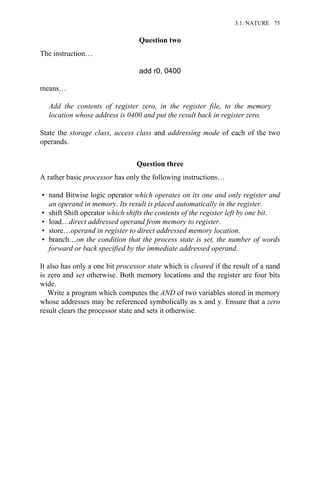 Question two
The instruction…
add r0, 0400
means…
Add the contents of register zero, in the register file, to the memory
location whose address is 0400 and put the result back in register zero.
State the storage class, access class and addressing mode of each of the two
operands.
Question three
A rather basic processor has only the following instructions…
• nand Bitwise logic operator which operates on its one and only register and
an operand in memory. Its result is placed automatically in the register.
• shift Shift operator which shifts the contents of the register left by one bit.
• load…direct addressed operand from memory to register.
• store…operand in register to direct addressed memory location.
• branch…on the condition that the process state is set, the number of words
forward or back specified by the immediate addressed operand.
It also has only a one bit processor state which is cleared if the result of a nand
is zero and set otherwise. Both memory locations and the register are four bits
wide.
Write a program which computes the AND of two variables stored in memory
whose addresses may be referenced symbolically as x and y. Ensure that a zero
result clears the processor state and sets it otherwise.
3.1. NATURE 75
 
