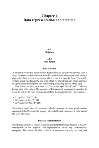 Chapter 4
Data representation and notation
4.1
Notation
4.1.1
Pure binary
Binary words
A number is written as a sequence of digits which are collectively referred to as a
word. Symbols, called numerals, must be decided upon to represent each distinct
digit value from zero to a maximum which is one less than the base. The arable
system, using base ten, is the one with which we are all familiar. Digits increase
in significance from right to left, representing increasing powers of the base.
Pure binary notation uses base two. The arabic symbols “0” and “1” denote
binary digit (bit) values. The quantity of bits required to represent a number is
given by log2 of its value rounded upwards to the nearest integer. For example…
• 7 requires 3 bits (23=8)
• 60 requires 6 bits (26=64)
• 129 requires 8 bits (28=256)
Each time a single extra bit becomes available, the range of values which may be
represented doubles since the quantity of available states doubles. A value is just
the label of a state.
Physical representation
Pure binary notation is special to current computer technology because it directly
corresponds to the physical data representation inside any contemporary
computer. The reason for this is that it is comparatively easy to store and
 