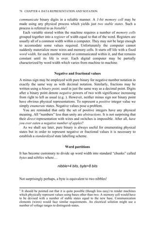 communicate binary digits in a reliable manner. A 1-bit memory cell may be
made using any physical process which yields just two stable states. Such a
process is referred to as bistable1.
Each variable stored within the machine requires a number of memory cells
grouped together into a register of width equal to that of the word. Registers are
usually all of a common width within a computer. They may not be large enough
to accomodate some values required. Unfortunately the computer cannot
suddenly materialize more wires and memory cells. It starts off life with a fixed
word width, for each number stored or communicated within it, and that remains
constant until its life is over. Each digital computer may be partially
characterized by word width which varies from machine to machine.
Negative and fractional values
A minus sign may be employed with pure binary for negative number notation in
exactly the same way as with decimal notation. Similarly, fractions may be
written using a binary point, used in just the same way as a decimal point. Digits
after a binary point denote negative powers of two with significance increasing
from right to left as usual (e.g. ). However, neither minus sign nor binary point
have obvious physical representations. To represent a positive integer value we
simply enumerate states. Negative values pose a problem.
You are reminded that only the set of positive integers have any physical
meaning. All “numbers” less than unity are abstractions. It is not surprising that
their direct representation with wires and switches is impossible. After all, have
you ever eaten a negative number of apples?
As we shall see later, pure binary is always useful for enumerating physical
states but in order to represent negative or fractional values it is necessary to
establish a standardized state labelling scheme.
Word partitions
It has become customary to divide up word width into standard “chunks” called
bytes and nibbles where…
nibble=4 bits, byte=8 bits
Not surprisingly perhaps, a byte is equivalent to two nibbles!
1 It should be pointed out that it is quite possible (though less easy) to render machines
which physically represent values using bases other than two. A memory cell would have
to be devised with a number of stable states equal to the new base. Communication
elements (wires) would face similar requirements. An electrical solution might use a
number of voltage ranges to distinguish states.
78 CHAPTER 4. DATA REPRESENTATION AND NOTATION
 