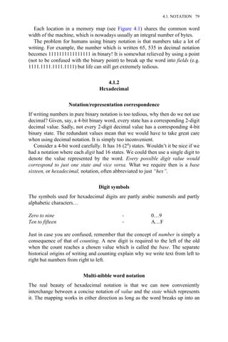 Each location in a memory map (see Figure 4.1) shares the common word
width of the machine, which is nowadays usually an integral number of bytes.
The problem for humans using binary notation is that numbers take a lot of
writing. For example, the number which is written 65, 535 in decimal notation
becomes 1111111111111111 in binary! It is somewhat relieved by using a point
(not to be confused with the binary point) to break up the word into fields (e.g.
1111.1111.1111.1111) but life can still get extremely tedious.
4.1.2
Hexadecimal
Notation/representation correspondence
If writing numbers in pure binary notation is too tedious, why then do we not use
decimal? Given, say, a 4-bit binary word, every state has a corresponding 2-digit
decimal value. Sadly, not every 2-digit decimal value has a corresponding 4-bit
binary state. The redundant values mean that we would have to take great care
when using decimal notation. It is simply too inconvenient.
Consider a 4-bit word carefully. It has 16 (24) states. Wouldn’t it be nice if we
had a notation where each digit had 16 states. We could then use a single digit to
denote the value represented by the word. Every possible digit value would
correspond to just one state and vice versa. What we require then is a base
sixteen, or hexadecimal, notation, often abbreviated to just “hex”.
Digit symbols
The symbols used for hexadecimal digits are partly arabic numerals and partly
alphabetic characters…
Zero to nine → 0…9
Ten to fifteen → A…F
Just in case you are confused, remember that the concept of number is simply a
consequence of that of counting. A new digit is required to the left of the old
when the count reaches a chosen value which is called the base. The separate
historical origins of writing and counting explain why we write text from left to
right but numbers from right to left.
Multi-nibble word notation
The real beauty of hexadecimal notation is that we can now conveniently
interchange between a concise notation of value and the state which represents
it. The mapping works in either direction as long as the word breaks up into an
4.1. NOTATION 79
 
