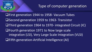 Type of computer generation
First generation 1944 to 1958- Vacuum Tubes
Second generation 1959 to 1963- Transistor
Third generation 1964 to 1970- integrated Circuit (IC)
Fourth generation 1971 to Now large scale
integration (LSI), Very Large Scale Integration (VLSI)
Fifth generation-Artificial Intelligence (AI)
 