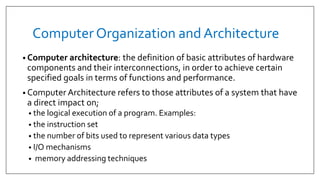 Computer Organization and Architecture
• Computer architecture: the definition of basic attributes of hardware
components and their interconnections, in order to achieve certain
specified goals in terms of functions and performance.
• Computer Architecture refers to those attributes of a system that have
a direct impact on;
• the logical execution of a program. Examples:
• the instruction set
• the number of bits used to represent various data types
• I/O mechanisms
• memory addressing techniques
 
