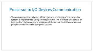 Processor to I/O Devices Communication
• The communication between I/O devices and processor of the computer
system is implemented using an interface unit.The interface unit acts as an
intermediary between the processor and the device controllers of various
peripheral devices in the computer system.
 