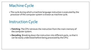 Machine Cycle
• The cycle during which a machine language instruction is executed by the
processor of the computer system is known as machine cycle.
Instruction Cycle
• Fetching:The CPU retrieves the instruction from the main memory of
the computer system.
• Decoding: Breaking down the instruction into different parts, so that it
can be easily understood before being processed by the CPU.
 