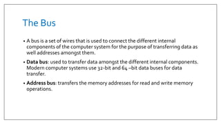 The Bus
• A bus is a set of wires that is used to connect the different internal
components of the computer system for the purpose of transferring data as
well addresses amongst them.
• Data bus: used to transfer data amongst the different internal components.
Modern computer systems use 32-bit and 64 –bit data buses for data
transfer.
• Address bus: transfers the memory addresses for read and write memory
operations.
 