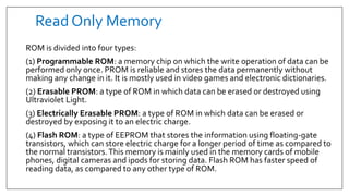 Read Only Memory
ROM is divided into four types:
(1) Programmable ROM: a memory chip on which the write operation of data can be
performed only once. PROM is reliable and stores the data permanently without
making any change in it. It is mostly used in video games and electronic dictionaries.
(2) Erasable PROM: a type of ROM in which data can be erased or destroyed using
Ultraviolet Light.
(3) Electrically Erasable PROM: a type of ROM in which data can be erased or
destroyed by exposing it to an electric charge.
(4) Flash ROM: a type of EEPROM that stores the information using floating-gate
transistors, which can store electric charge for a longer period of time as compared to
the normal transistors.This memory is mainly used in the memory cards of mobile
phones, digital cameras and ipods for storing data. Flash ROM has faster speed of
reading data, as compared to any other type of ROM.
 