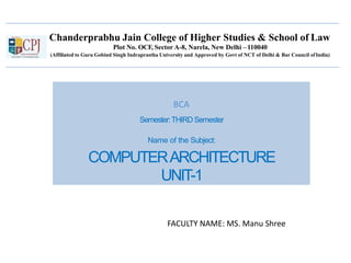 Chanderprabhu Jain College of Higher Studies & School of Law
Plot No. OCF, Sector A-8, Narela, New Delhi –110040
(Affiliated to Guru Gobind Singh Indraprastha University and Approved by Govt of NCT of Delhi & Bar Council ofIndia)
Semester:THIRDSemester
Name of the Subject:
COMPUTERARCHITECTURE
UNIT-1
FACULTY NAME: MS. Manu Shree
BCA
 