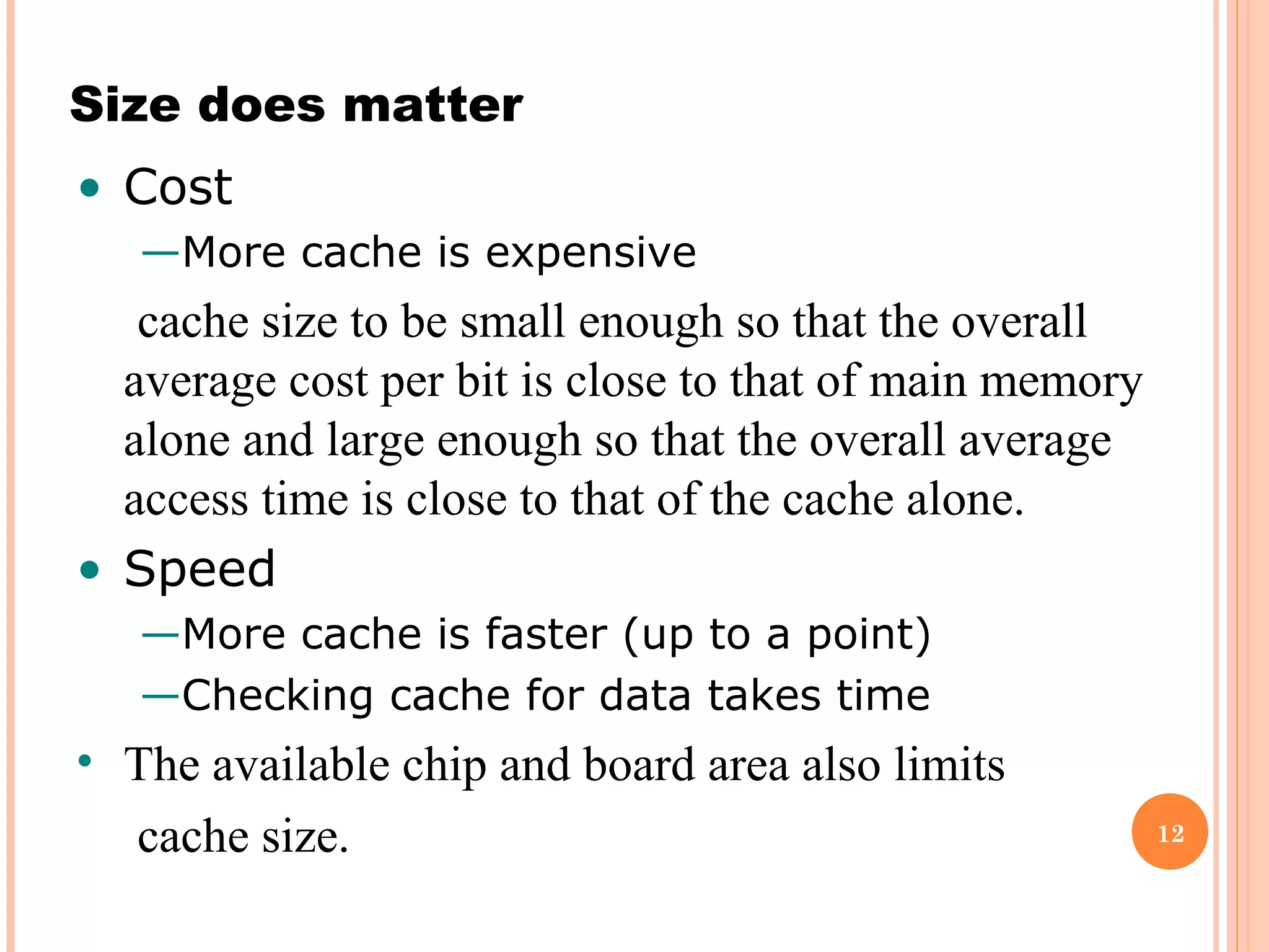 12
Size does matter
• Cost
—More cache is expensive
cache size to be small enough so that the overall
average cost per bit is close to that of main memory
alone and large enough so that the overall average
access time is close to that of the cache alone.
• Speed
—More cache is faster (up to a point)
—Checking cache for data takes time
• The available chip and board area also limits
cache size.
 