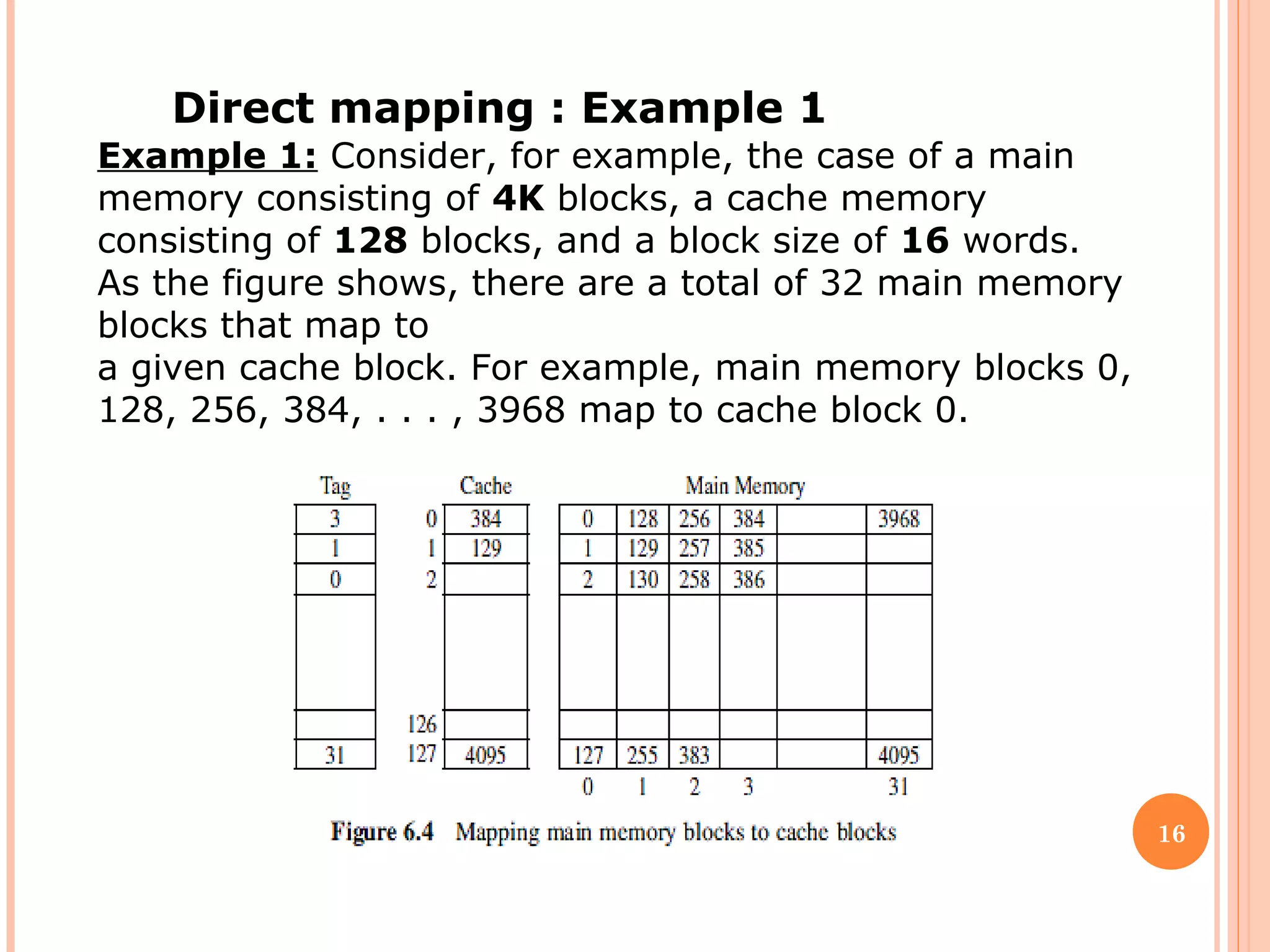 16
Direct mapping : Example 1
Example 1: Consider, for example, the case of a main
memory consisting of 4K blocks, a cache memory
consisting of 128 blocks, and a block size of 16 words.
As the figure shows, there are a total of 32 main memory
blocks that map to
a given cache block. For example, main memory blocks 0,
128, 256, 384, . . . , 3968 map to cache block 0.
 