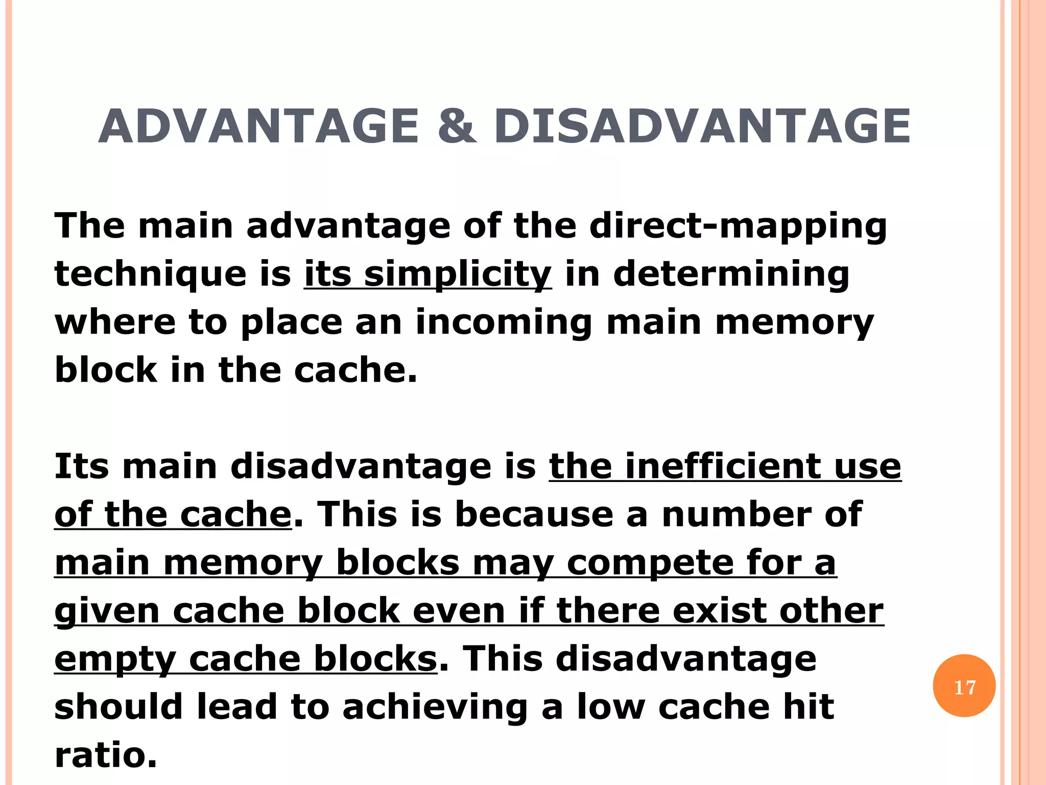 ADVANTAGE & DISADVANTAGE
17
The main advantage of the direct-mapping
technique is its simplicity in determining
where to place an incoming main memory
block in the cache.
Its main disadvantage is the inefficient use
of the cache. This is because a number of
main memory blocks may compete for a
given cache block even if there exist other
empty cache blocks. This disadvantage
should lead to achieving a low cache hit
ratio.
 