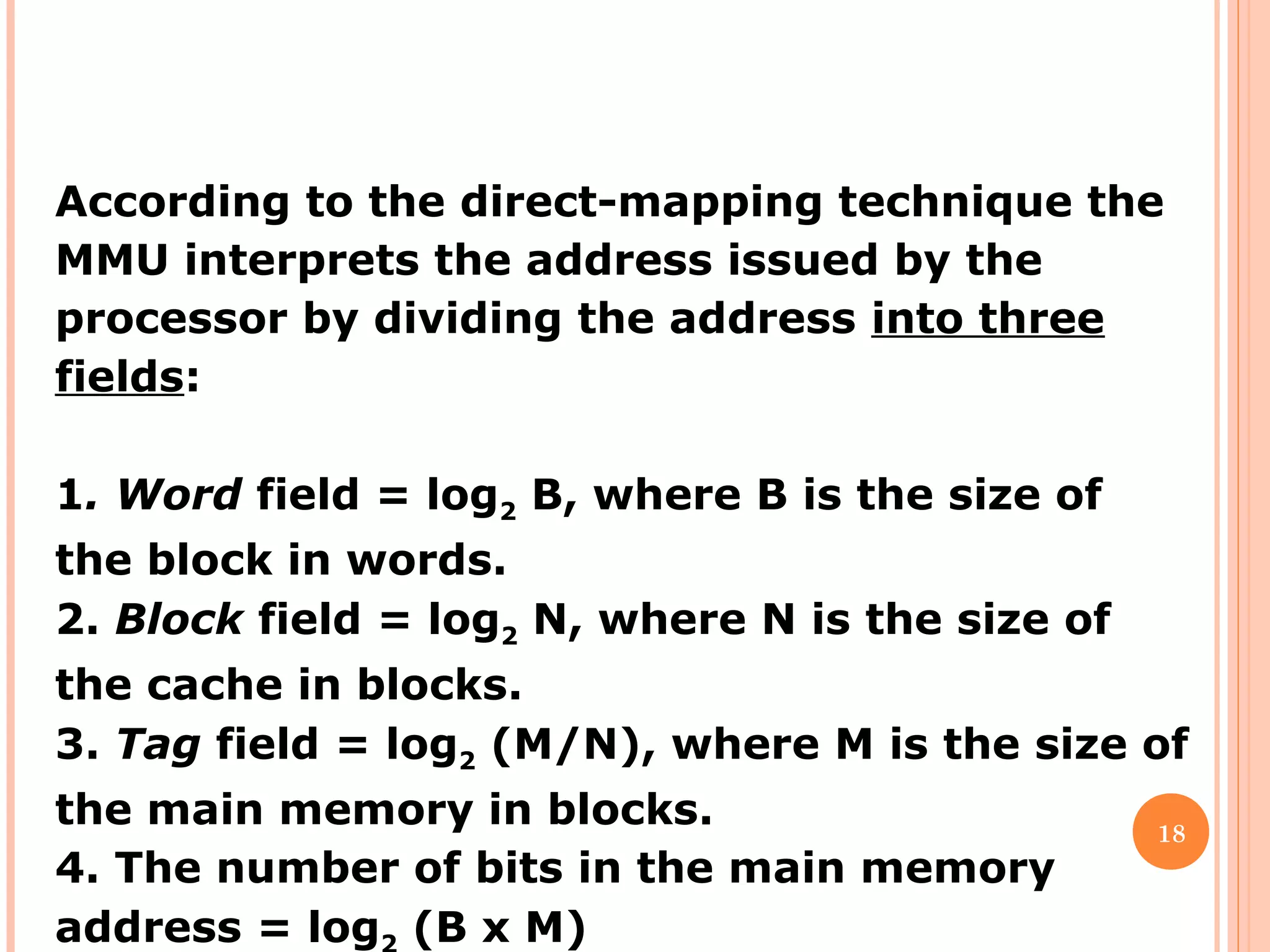 18
According to the direct-mapping technique the
MMU interprets the address issued by the
processor by dividing the address into three
fields:
1. Word field = log2 B, where B is the size of
the block in words.
2. Block field = log2 N, where N is the size of
the cache in blocks.
3. Tag field = log2 (M/N), where M is the size of
the main memory in blocks.
4. The number of bits in the main memory
address = log (B x M)
 