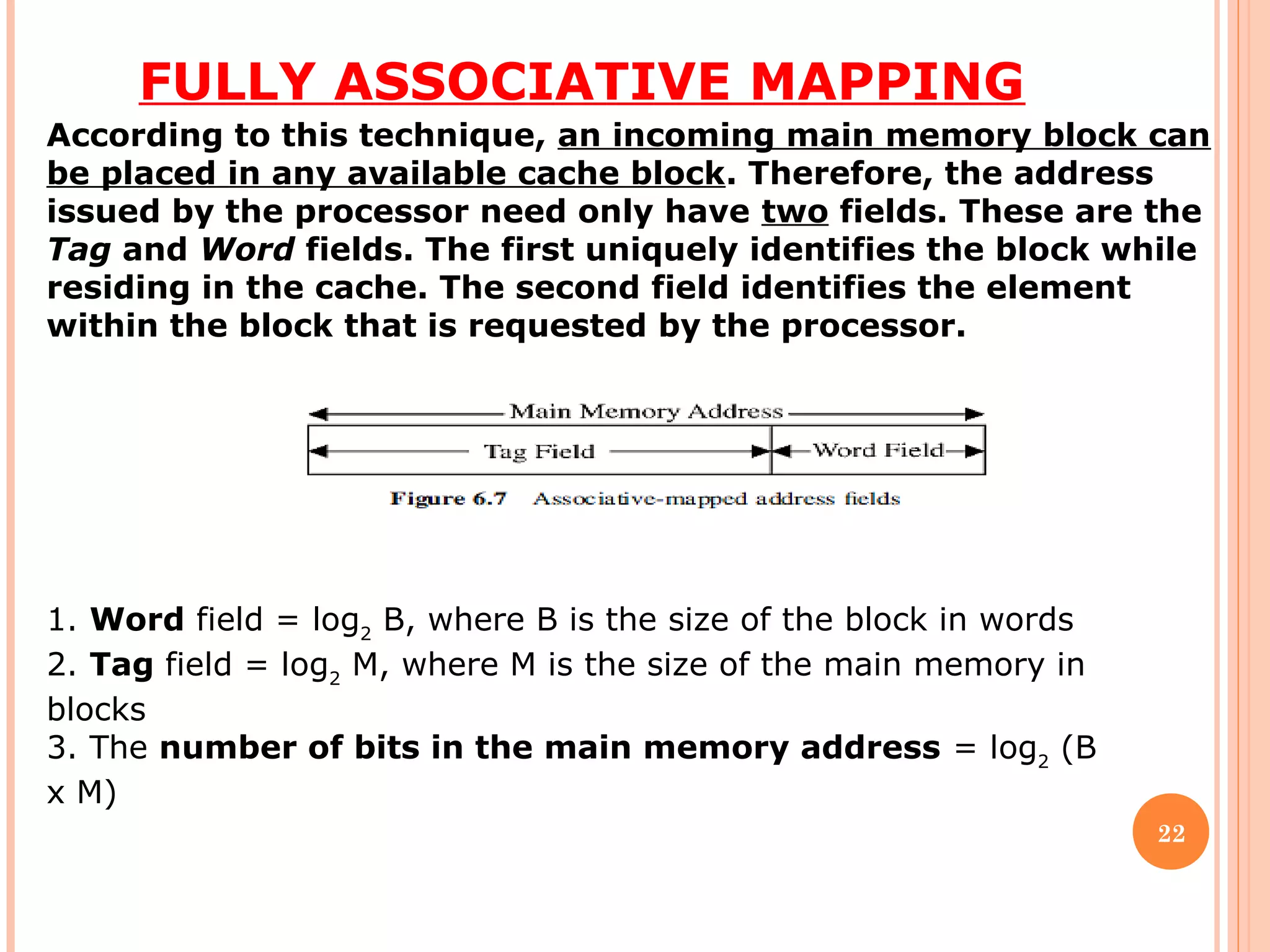 FULLY ASSOCIATIVE MAPPING
22
According to this technique, an incoming main memory block can
be placed in any available cache block. Therefore, the address
issued by the processor need only have two fields. These are the
Tag and Word fields. The first uniquely identifies the block while
residing in the cache. The second field identifies the element
within the block that is requested by the processor.
1. Word field = log2
B, where B is the size of the block in words
2. Tag field = log2
M, where M is the size of the main memory in
blocks
3. The number of bits in the main memory address = log2
(B
x M)
 