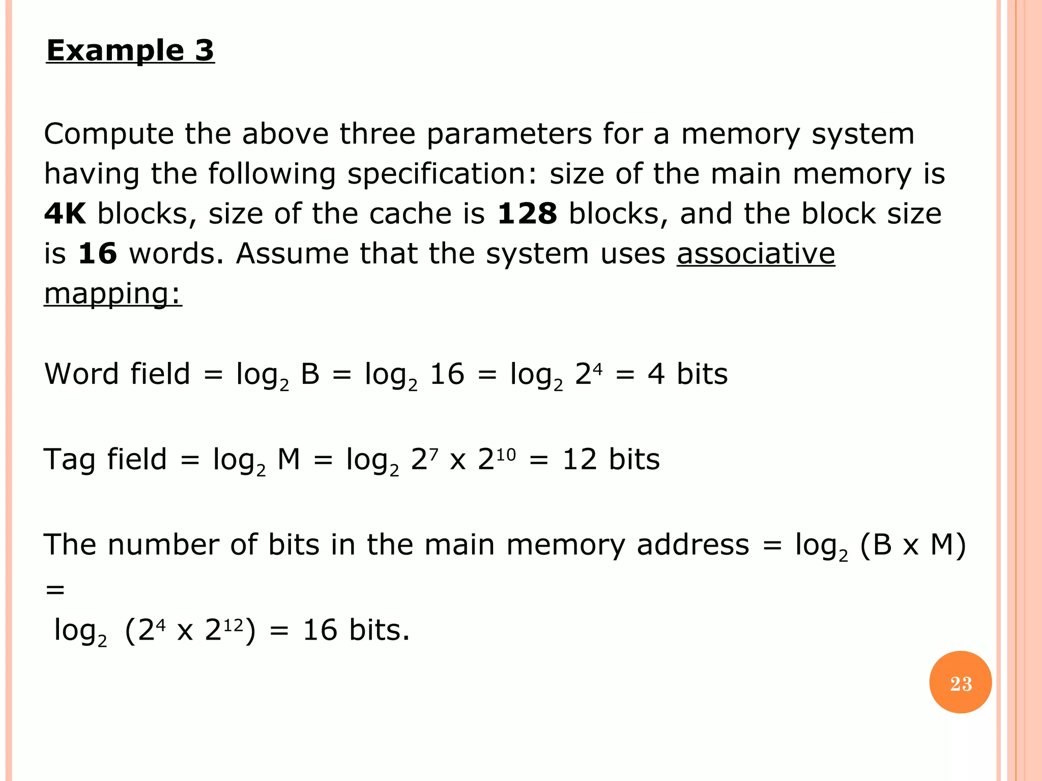 23
Example 3
Compute the above three parameters for a memory system
having the following specification: size of the main memory is
4K blocks, size of the cache is 128 blocks, and the block size
is 16 words. Assume that the system uses associative
mapping:
Word field = log2 B = log2 16 = log2 24
= 4 bits
Tag field = log2 M = log2 27
x 210
= 12 bits
The number of bits in the main memory address = log2 (B x M)
=
log2 (24
x 212
) = 16 bits.
 