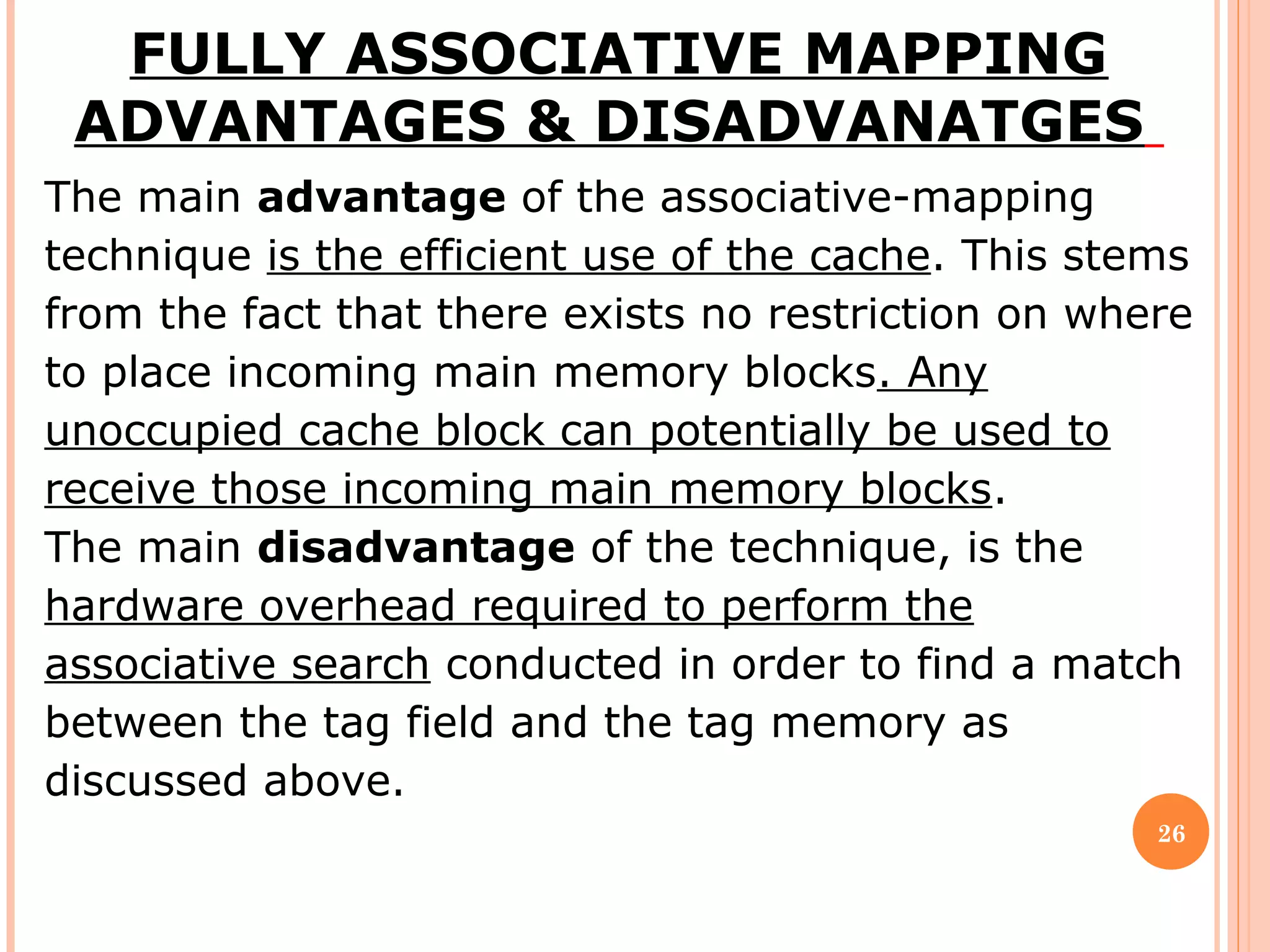 26
FULLY ASSOCIATIVE MAPPING
ADVANTAGES & DISADVANATGES
The main advantage of the associative-mapping
technique is the efficient use of the cache. This stems
from the fact that there exists no restriction on where
to place incoming main memory blocks. Any
unoccupied cache block can potentially be used to
receive those incoming main memory blocks.
The main disadvantage of the technique, is the
hardware overhead required to perform the
associative search conducted in order to find a match
between the tag field and the tag memory as
discussed above.
 