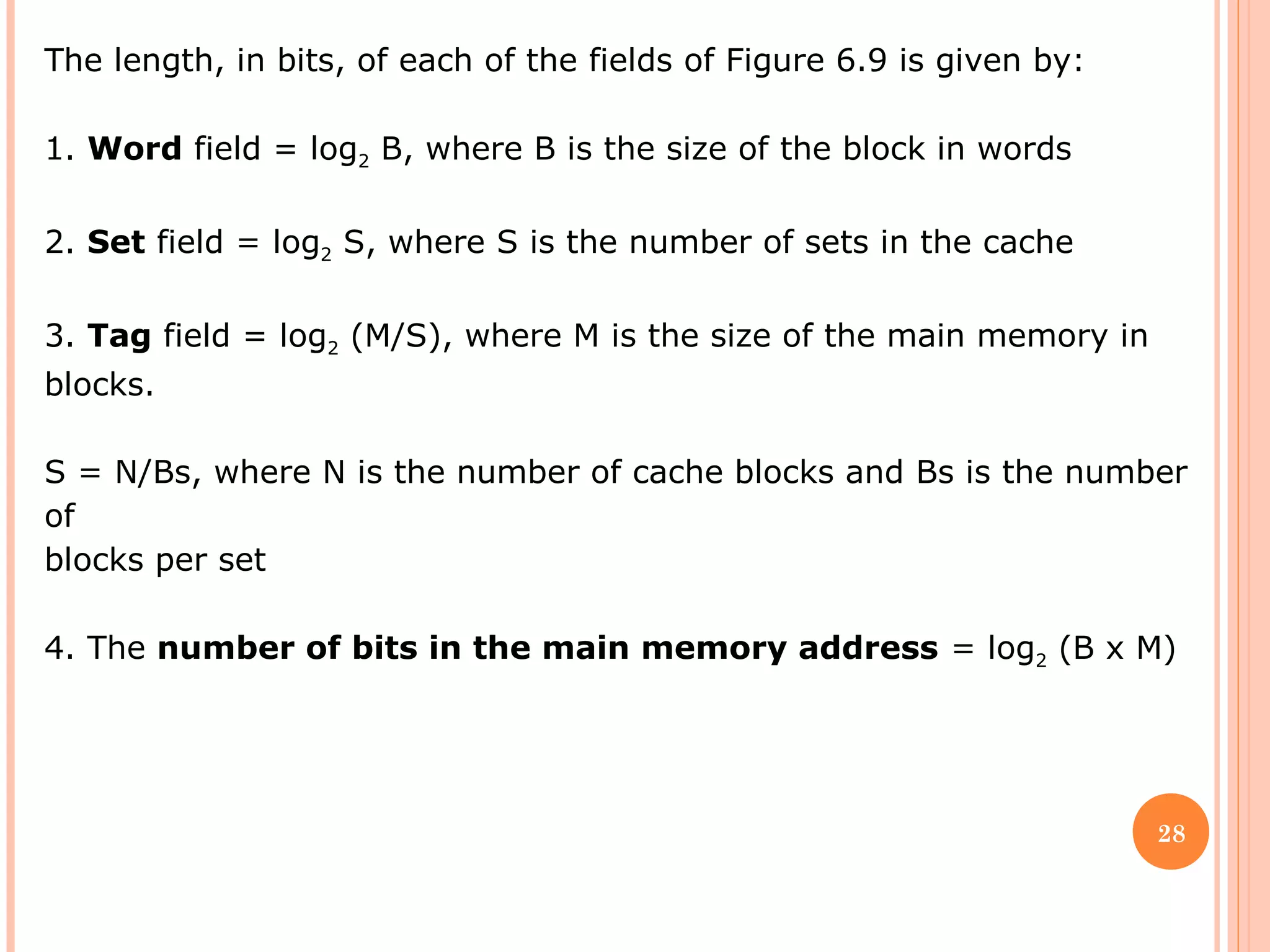 28
The length, in bits, of each of the fields of Figure 6.9 is given by:
1. Word field = log2 B, where B is the size of the block in words
2. Set field = log2 S, where S is the number of sets in the cache
3. Tag field = log2 (M/S), where M is the size of the main memory in
blocks.
S = N/Bs, where N is the number of cache blocks and Bs is the number
of
blocks per set
4. The number of bits in the main memory address = log2 (B x M)
 
