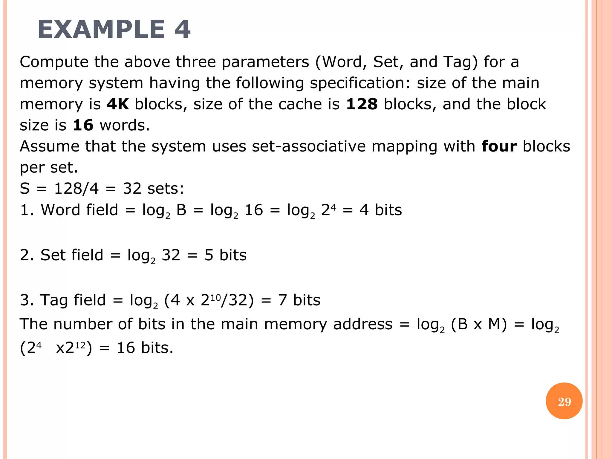 EXAMPLE 4
29
Compute the above three parameters (Word, Set, and Tag) for a
memory system having the following specification: size of the main
memory is 4K blocks, size of the cache is 128 blocks, and the block
size is 16 words.
Assume that the system uses set-associative mapping with four blocks
per set.
S = 128/4 = 32 sets:
1. Word field = log2 B = log2 16 = log2 24
= 4 bits
2. Set field = log2 32 = 5 bits
3. Tag field = log2 (4 x 210
/32) = 7 bits
The number of bits in the main memory address = log2 (B x M) = log2
(24
x212
) = 16 bits.
 