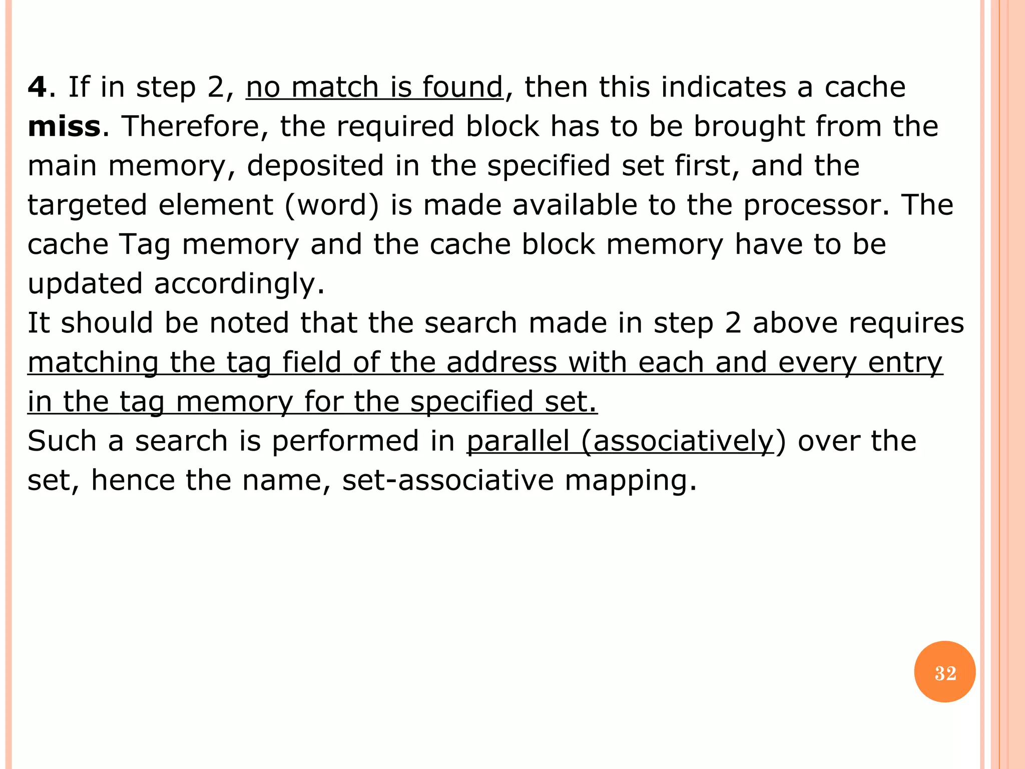 32
4. If in step 2, no match is found, then this indicates a cache
miss. Therefore, the required block has to be brought from the
main memory, deposited in the specified set first, and the
targeted element (word) is made available to the processor. The
cache Tag memory and the cache block memory have to be
updated accordingly.
It should be noted that the search made in step 2 above requires
matching the tag field of the address with each and every entry
in the tag memory for the specified set.
Such a search is performed in parallel (associatively) over the
set, hence the name, set-associative mapping.
 
