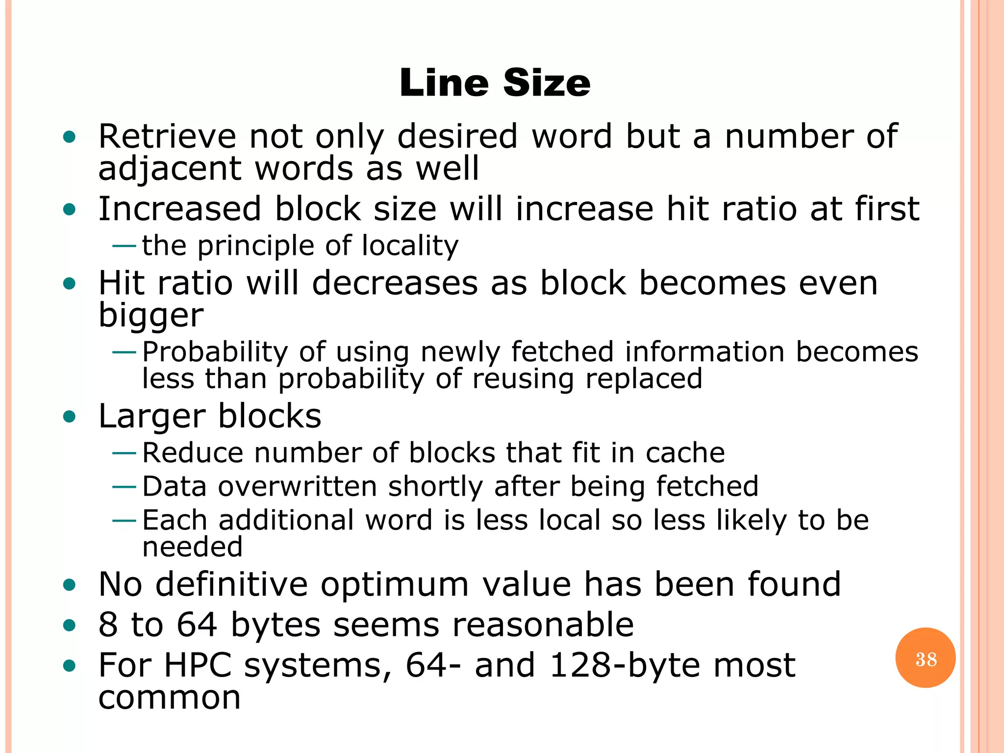 38
Line Size
• Retrieve not only desired word but a number of
adjacent words as well
• Increased block size will increase hit ratio at first
—the principle of locality
• Hit ratio will decreases as block becomes even
bigger
—Probability of using newly fetched information becomes
less than probability of reusing replaced
• Larger blocks
—Reduce number of blocks that fit in cache
—Data overwritten shortly after being fetched
—Each additional word is less local so less likely to be
needed
• No definitive optimum value has been found
• 8 to 64 bytes seems reasonable
• For HPC systems, 64- and 128-byte most
common
 