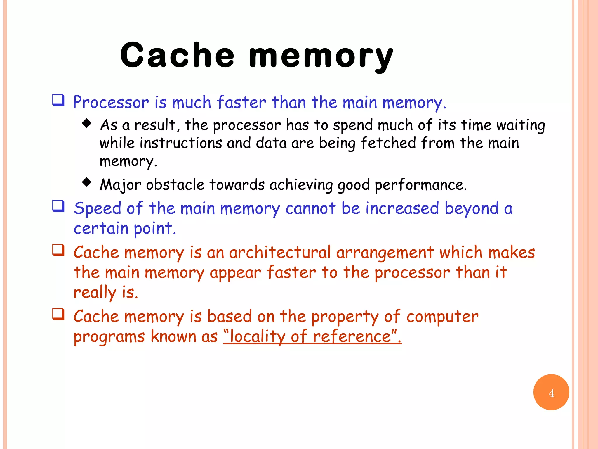 4
 Processor is much faster than the main memory.
 As a result, the processor has to spend much of its time waiting
while instructions and data are being fetched from the main
memory.
 Major obstacle towards achieving good performance.
 Speed of the main memory cannot be increased beyond a
certain point.
 Cache memory is an architectural arrangement which makes
the main memory appear faster to the processor than it
really is.
 Cache memory is based on the property of computer
programs known as “locality of reference”.
Cache memory
 