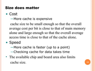 12
Size does matter
• Cost
—More cache is expensive
cache size to be small enough so that the overall
average cost per bit is close to that of main memory
alone and large enough so that the overall average
access time is close to that of the cache alone.
• Speed
—More cache is faster (up to a point)
—Checking cache for data takes time
• The available chip and board area also limits
cache size.
 