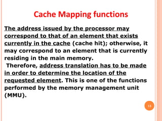13
Cache Mapping functions
The address issued by the processor may
correspond to that of an element that exists
currently in the cache (cache hit); otherwise, it
may correspond to an element that is currently
residing in the main memory.
Therefore, address translation has to be made
in order to determine the location of the
requested element. This is one of the functions
performed by the memory management unit
(MMU).
 