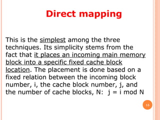 15
Direct mapping
This is the simplest among the three
techniques. Its simplicity stems from the
fact that it places an incoming main memory
block into a specific fixed cache block
location. The placement is done based on a
fixed relation between the incoming block
number, i, the cache block number, j, and
the number of cache blocks, N: j = i mod N
 