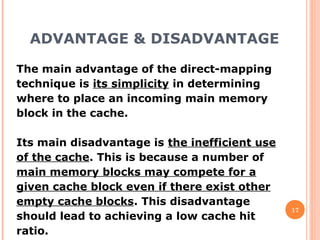 ADVANTAGE & DISADVANTAGE
17
The main advantage of the direct-mapping
technique is its simplicity in determining
where to place an incoming main memory
block in the cache.
Its main disadvantage is the inefficient use
of the cache. This is because a number of
main memory blocks may compete for a
given cache block even if there exist other
empty cache blocks. This disadvantage
should lead to achieving a low cache hit
ratio.
 