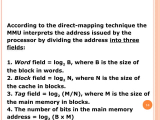 18
According to the direct-mapping technique the
MMU interprets the address issued by the
processor by dividing the address into three
fields:
1. Word field = log2 B, where B is the size of
the block in words.
2. Block field = log2 N, where N is the size of
the cache in blocks.
3. Tag field = log2 (M/N), where M is the size of
the main memory in blocks.
4. The number of bits in the main memory
address = log (B x M)
 