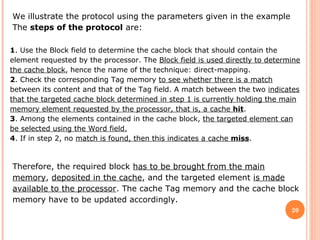 20
We illustrate the protocol using the parameters given in the example
The steps of the protocol are:
1. Use the Block field to determine the cache block that should contain the
element requested by the processor. The Block field is used directly to determine
the cache block, hence the name of the technique: direct-mapping.
2. Check the corresponding Tag memory to see whether there is a match
between its content and that of the Tag field. A match between the two indicates
that the targeted cache block determined in step 1 is currently holding the main
memory element requested by the processor, that is, a cache hit.
3. Among the elements contained in the cache block, the targeted element can
be selected using the Word field.
4. If in step 2, no match is found, then this indicates a cache miss.
Therefore, the required block has to be brought from the main
memory, deposited in the cache, and the targeted element is made
available to the processor. The cache Tag memory and the cache block
memory have to be updated accordingly.
 