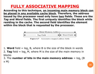 FULLY ASSOCIATIVE MAPPING
22
According to this technique, an incoming main memory block can
be placed in any available cache block. Therefore, the address
issued by the processor need only have two fields. These are the
Tag and Word fields. The first uniquely identifies the block while
residing in the cache. The second field identifies the element
within the block that is requested by the processor.
1. Word field = log2
B, where B is the size of the block in words
2. Tag field = log2
M, where M is the size of the main memory in
blocks
3. The number of bits in the main memory address = log2
(B
x M)
 