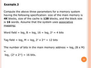 23
Example 3
Compute the above three parameters for a memory system
having the following specification: size of the main memory is
4K blocks, size of the cache is 128 blocks, and the block size
is 16 words. Assume that the system uses associative
mapping:
Word field = log2 B = log2 16 = log2 24
= 4 bits
Tag field = log2 M = log2 27
x 210
= 12 bits
The number of bits in the main memory address = log2 (B x M)
=
log2 (24
x 212
) = 16 bits.
 