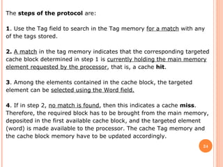 24
The steps of the protocol are:
1. Use the Tag field to search in the Tag memory for a match with any
of the tags stored.
2. A match in the tag memory indicates that the corresponding targeted
cache block determined in step 1 is currently holding the main memory
element requested by the processor, that is, a cache hit.
3. Among the elements contained in the cache block, the targeted
element can be selected using the Word field.
4. If in step 2, no match is found, then this indicates a cache miss.
Therefore, the required block has to be brought from the main memory,
deposited in the first available cache block, and the targeted element
(word) is made available to the processor. The cache Tag memory and
the cache block memory have to be updated accordingly.
 
