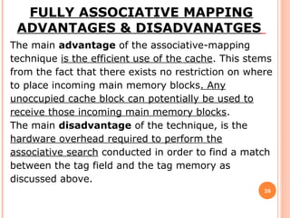 26
FULLY ASSOCIATIVE MAPPING
ADVANTAGES & DISADVANATGES
The main advantage of the associative-mapping
technique is the efficient use of the cache. This stems
from the fact that there exists no restriction on where
to place incoming main memory blocks. Any
unoccupied cache block can potentially be used to
receive those incoming main memory blocks.
The main disadvantage of the technique, is the
hardware overhead required to perform the
associative search conducted in order to find a match
between the tag field and the tag memory as
discussed above.
 
