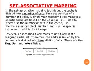 SET-ASSOCIATIVE MAPPING
27
In the set-associative mapping technique, the cache is
divided into a number of sets. Each set consists of a
number of blocks. A given main memory block maps to a
specific cache set based on the equation s = i mod S,
where S is the number of sets in the cache, i is
the main memory block number, and s is the specific
cache set to which block i maps.
However, an incoming block maps to any block in the
assigned cache set. Therefore, the address issued by the
processor is divided into three distinct fields. These are the
Tag, Set, and Word fields.
 
