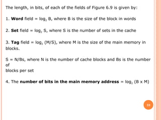28
The length, in bits, of each of the fields of Figure 6.9 is given by:
1. Word field = log2 B, where B is the size of the block in words
2. Set field = log2 S, where S is the number of sets in the cache
3. Tag field = log2 (M/S), where M is the size of the main memory in
blocks.
S = N/Bs, where N is the number of cache blocks and Bs is the number
of
blocks per set
4. The number of bits in the main memory address = log2 (B x M)
 