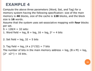 EXAMPLE 4
29
Compute the above three parameters (Word, Set, and Tag) for a
memory system having the following specification: size of the main
memory is 4K blocks, size of the cache is 128 blocks, and the block
size is 16 words.
Assume that the system uses set-associative mapping with four blocks
per set.
S = 128/4 = 32 sets:
1. Word field = log2 B = log2 16 = log2 24
= 4 bits
2. Set field = log2 32 = 5 bits
3. Tag field = log2 (4 x 210
/32) = 7 bits
The number of bits in the main memory address = log2 (B x M) = log2
(24
x212
) = 16 bits.
 