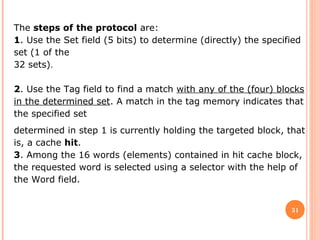 31
The steps of the protocol are:
1. Use the Set field (5 bits) to determine (directly) the specified
set (1 of the
32 sets).
 
2. Use the Tag field to find a match with any of the (four) blocks
in the determined set. A match in the tag memory indicates that
the specified set
determined in step 1 is currently holding the targeted block, that
is, a cache hit.
3. Among the 16 words (elements) contained in hit cache block,
the requested word is selected using a selector with the help of
the Word field.
 
